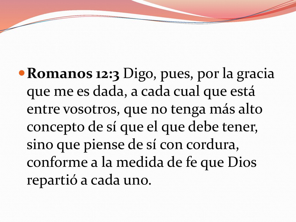 Romanos 12:3 Digo, pues, por la gracia que me es dada, a cada cual que está entre vosotros, que no tenga más alto concepto de sí que el que debe tener, sino que piense de sí con cordura, conforme a la medida de fe que Dios repartió a cada uno.