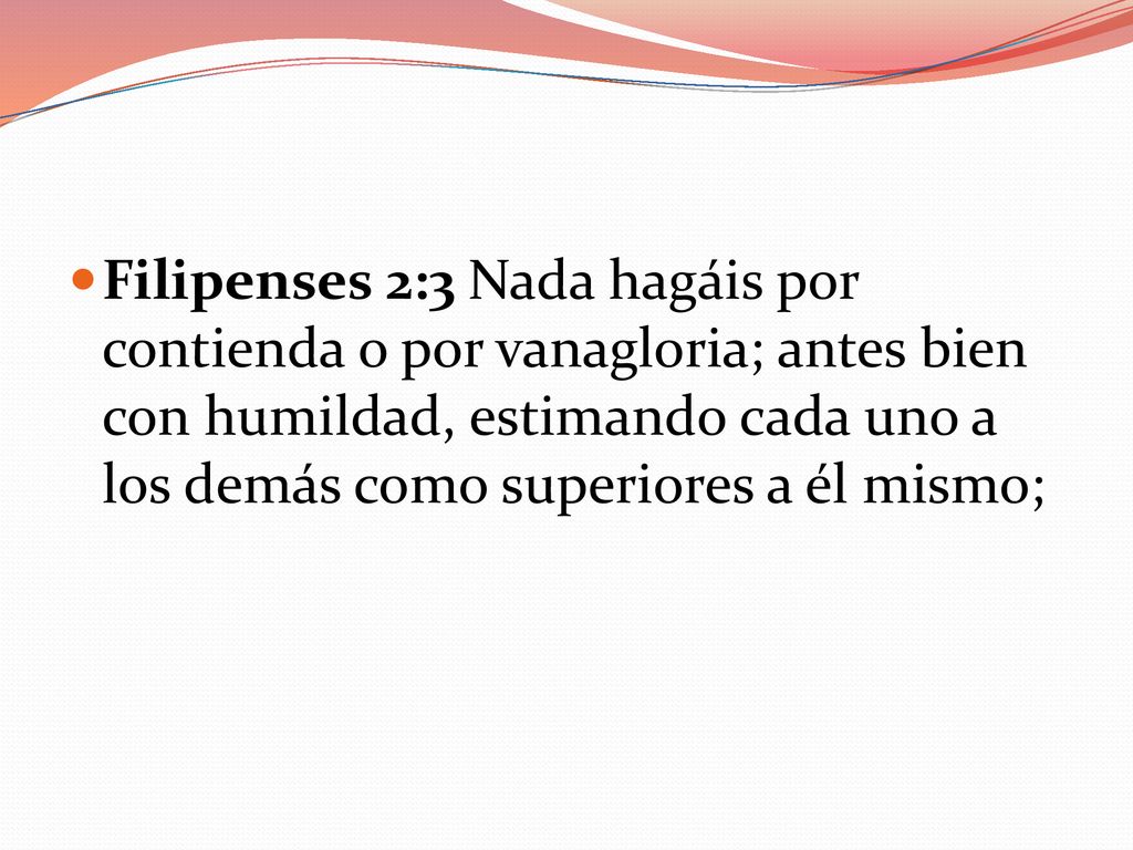 Filipenses 2:3 Nada hagáis por contienda o por vanagloria; antes bien con humildad, estimando cada uno a los demás como superiores a él mismo;