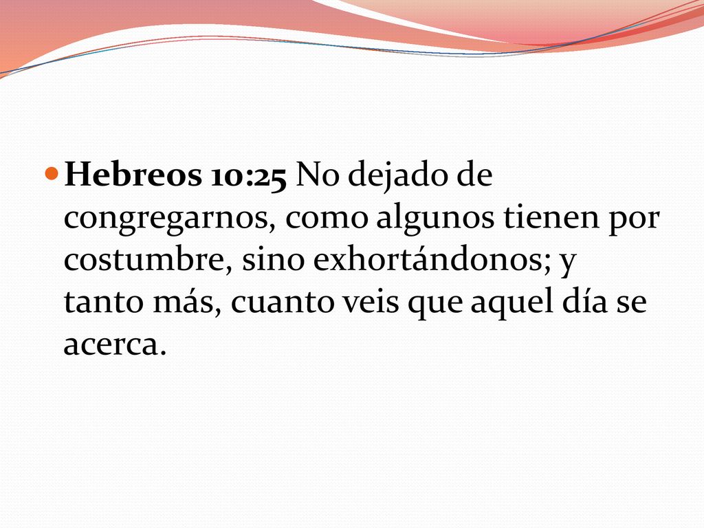 Hebreos 10:25 No dejado de congregarnos, como algunos tienen por costumbre, sino exhortándonos; y tanto más, cuanto veis que aquel día se acerca.