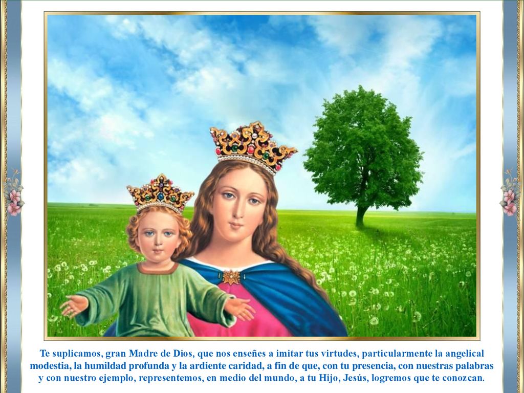 Te suplicamos, gran Madre de Dios, que nos enseñes a imitar tus virtudes, particularmente la angelical modestia, la humildad profunda y la ardiente caridad, a fin de que, con tu presencia, con nuestras palabras y con nuestro ejemplo, representemos, en medio del mundo, a tu Hijo, Jesús, logremos que te conozcan.