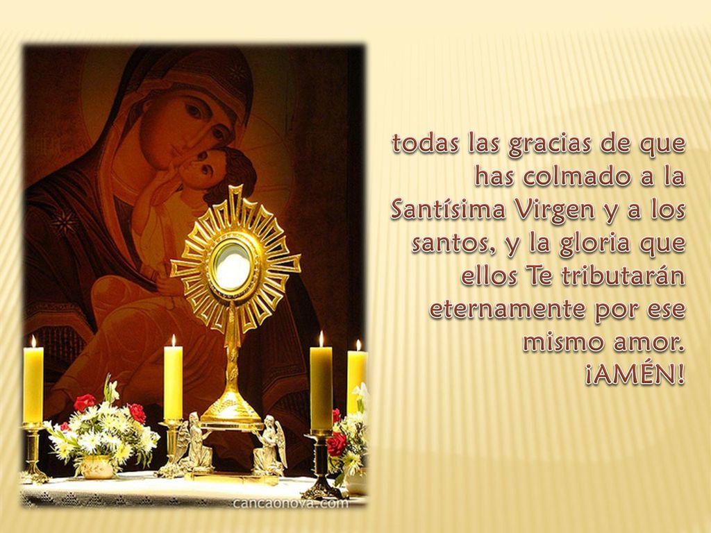 todas las gracias de que has colmado a la Santísima Virgen y a los santos, y la gloria que ellos Te tributarán eternamente por ese mismo amor.