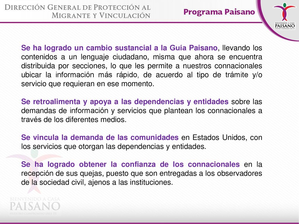 Se ha logrado un cambio sustancial a la Guía Paisano, llevando los contenidos a un lenguaje ciudadano, misma que ahora se encuentra distribuida por secciones, lo que les permite a nuestros connacionales ubicar la información más rápido, de acuerdo al tipo de trámite y/o servicio que requieran en ese momento.