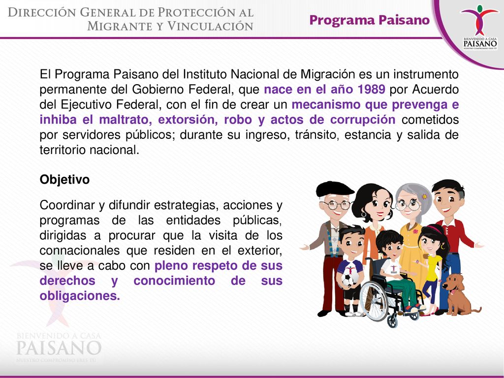 El Programa Paisano del Instituto Nacional de Migración es un instrumento permanente del Gobierno Federal, que nace en el año 1989 por Acuerdo del Ejecutivo Federal, con el fin de crear un mecanismo que prevenga e inhiba el maltrato, extorsión, robo y actos de corrupción cometidos por servidores públicos; durante su ingreso, tránsito, estancia y salida de territorio nacional.