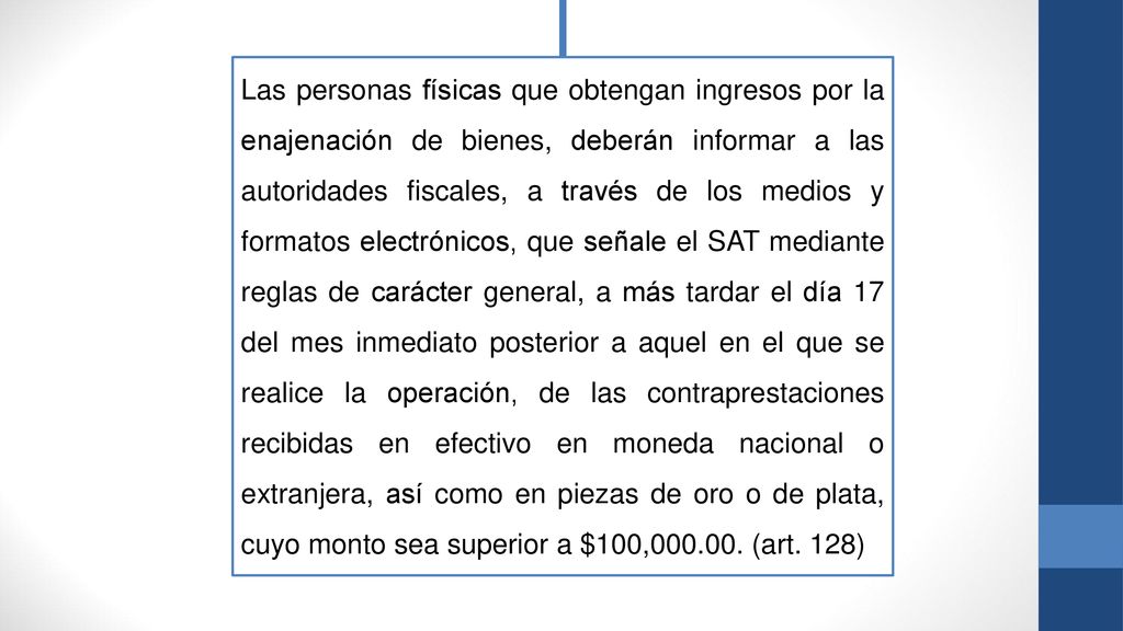 Las personas físicas que obtengan ingresos por la enajenación de bienes, deberán informar a las autoridades fiscales, a través de los medios y formatos electrónicos, que señale el SAT mediante reglas de carácter general, a más tardar el día 17 del mes inmediato posterior a aquel en el que se realice la operación, de las contraprestaciones recibidas en efectivo en moneda nacional o extranjera, así como en piezas de oro o de plata, cuyo monto sea superior a $100,