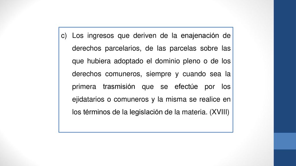 Los ingresos que deriven de la enajenación de derechos parcelarios, de las parcelas sobre las que hubiera adoptado el dominio pleno o de los derechos comuneros, siempre y cuando sea la primera trasmisión que se efectúe por los ejidatarios o comuneros y la misma se realice en los términos de la legislación de la materia.