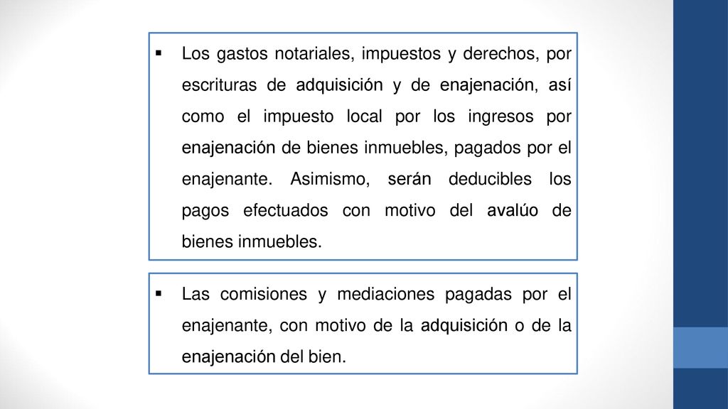 Los gastos notariales, impuestos y derechos, por escrituras de adquisición y de enajenación, así como el impuesto local por los ingresos por enajenación de bienes inmuebles, pagados por el enajenante. Asimismo, serán deducibles los pagos efectuados con motivo del avalúo de bienes inmuebles.