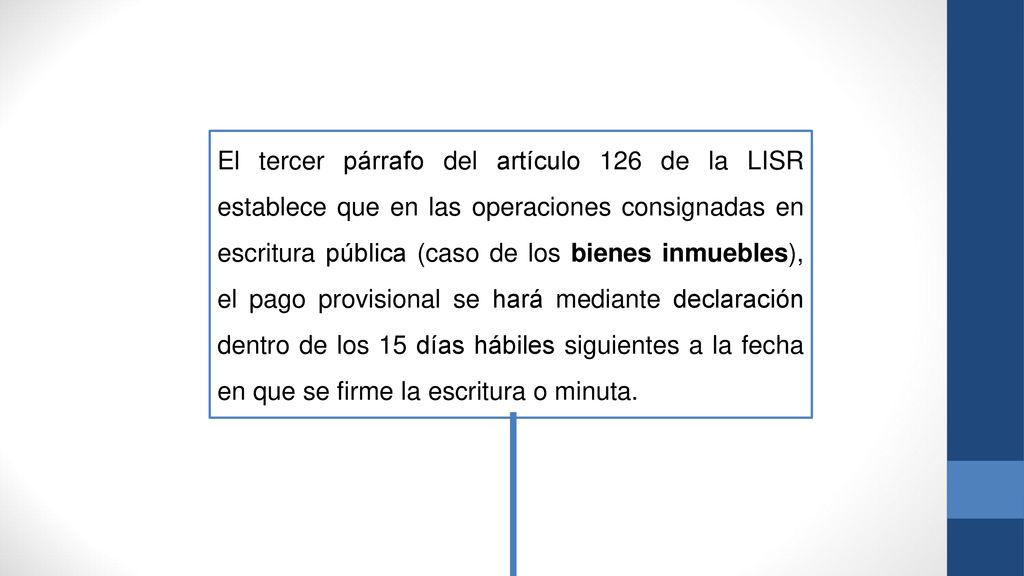 El tercer párrafo del artículo 126 de la LISR establece que en las operaciones consignadas en escritura pública (caso de los bienes inmuebles), el pago provisional se hará mediante declaración dentro de los 15 días hábiles siguientes a la fecha en que se firme la escritura o minuta.
