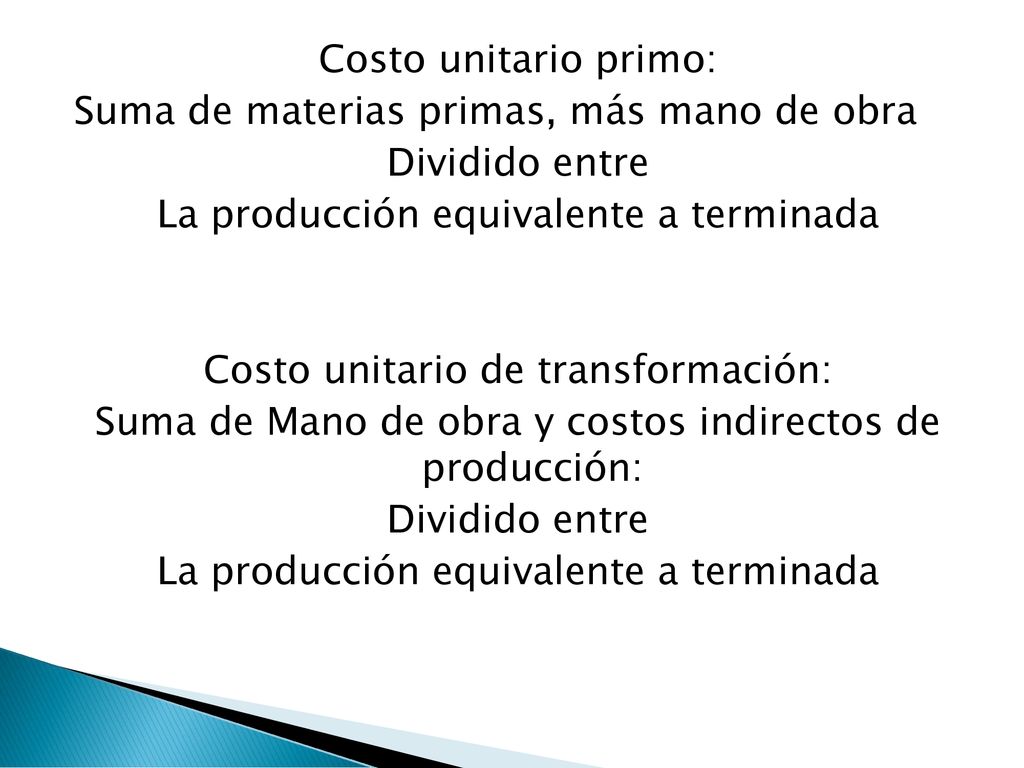 Costo unitario primo: Suma de materias primas, más mano de obra Dividido entre La producción equivalente a terminada Costo unitario de transformación: Suma de Mano de obra y costos indirectos de producción: