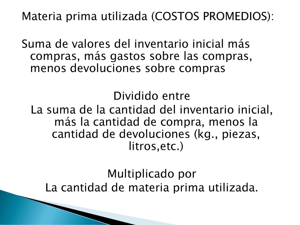 Materia prima utilizada (COSTOS PROMEDIOS): Suma de valores del inventario inicial más compras, más gastos sobre las compras, menos devoluciones sobre compras Dividido entre La suma de la cantidad del inventario inicial, más la cantidad de compra, menos la cantidad de devoluciones (kg., piezas, litros,etc.) Multiplicado por La cantidad de materia prima utilizada.