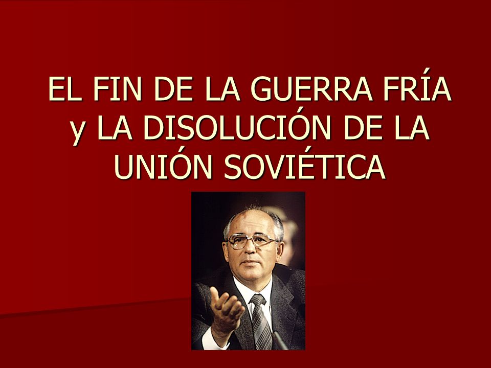 EL FIN DE LA GUERRA FRÍA y LA DISOLUCIÓN DE LA UNIÓN SOVIÉTICA