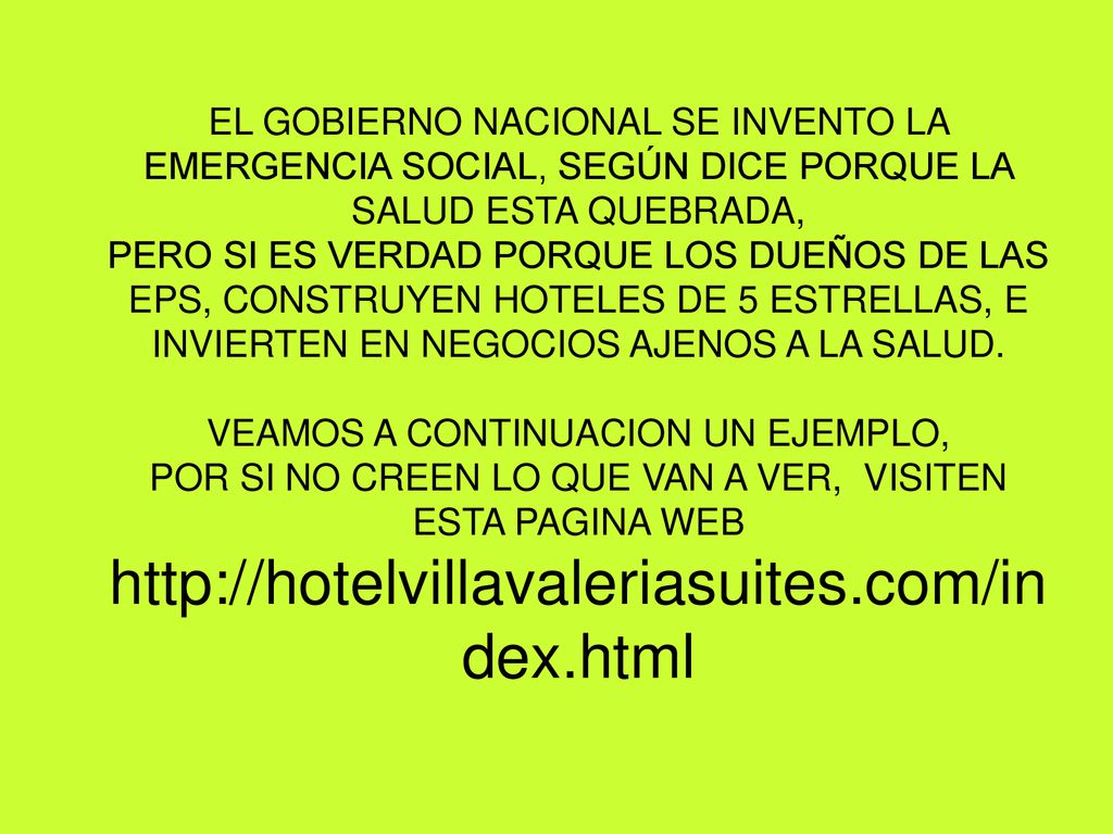 EL GOBIERNO NACIONAL SE INVENTO LA EMERGENCIA SOCIAL, SEGÚN DICE PORQUE LA SALUD ESTA QUEBRADA, PERO SI ES VERDAD PORQUE LOS DUEÑOS DE LAS EPS, CONSTRUYEN HOTELES DE 5 ESTRELLAS, E INVIERTEN EN NEGOCIOS AJENOS A LA SALUD.