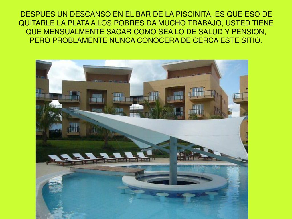 DESPUES UN DESCANSO EN EL BAR DE LA PISCINITA, ES QUE ESO DE QUITARLE LA PLATA A LOS POBRES DA MUCHO TRABAJO, USTED TIENE QUE MENSUALMENTE SACAR COMO SEA LO DE SALUD Y PENSION, PERO PROBLAMENTE NUNCA CONOCERA DE CERCA ESTE SITIO.