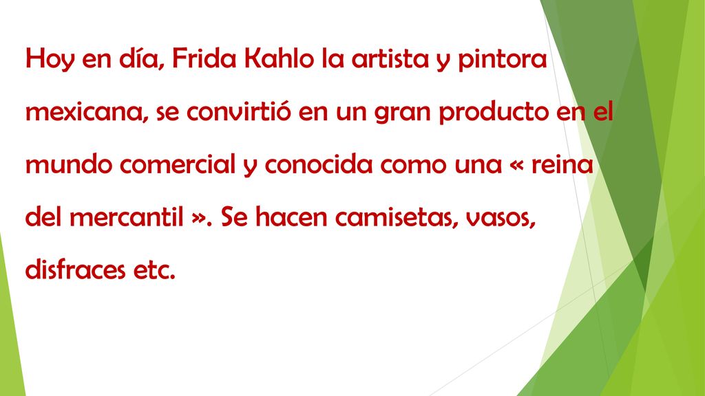 Hoy en día, Frida Kahlo la artista y pintora mexicana, se convirtió en un gran producto en el mundo comercial y conocida como una « reina del mercantil ».