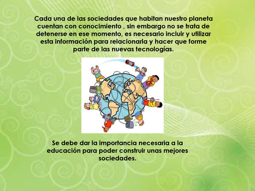Cada una de las sociedades que habitan nuestro planeta cuentan con conocimiento , sin embargo no se trata de detenerse en ese momento, es necesario incluir y utilizar esta información para relacionarla y hacer que forme parte de las nuevas tecnologías.