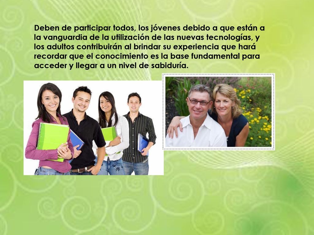 Deben de participar todos, los jóvenes debido a que están a la vanguardia de la utilización de las nuevas tecnologías, y los adultos contribuirán al brindar su experiencia que hará recordar que el conocimiento es la base fundamental para acceder y llegar a un nivel de sabiduría.