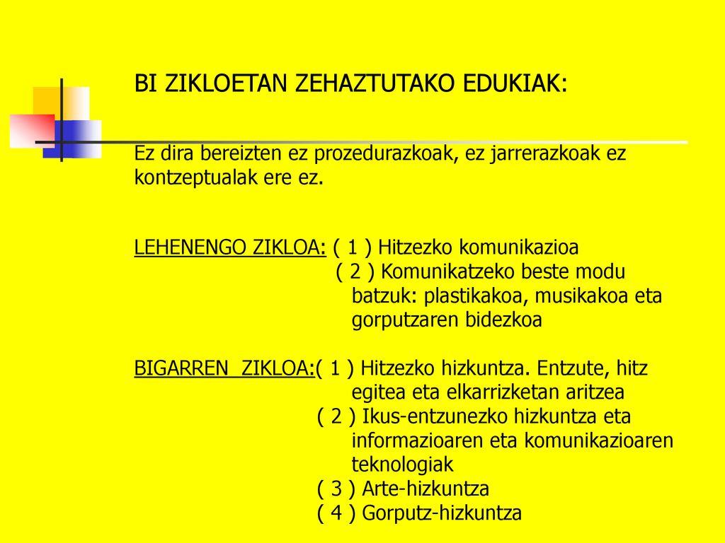 BI ZIKLOETAN ZEHAZTUTAKO EDUKIAK: Ez dira bereizten ez prozedurazkoak, ez jarrerazkoak ez kontzeptualak ere ez. LEHENENGO ZIKLOA: ( 1 ) Hitzezko komunikazioa ( 2 ) Komunikatzeko beste modu batzuk: plastikakoa, musikakoa eta gorputzaren bidezkoa BIGARREN ZIKLOA:( 1 ) Hitzezko hizkuntza. Entzute, hitz egitea eta elkarrizketan aritzea ( 2 ) Ikus-entzunezko hizkuntza eta informazioaren eta komunikazioaren teknologiak ( 3 ) Arte-hizkuntza