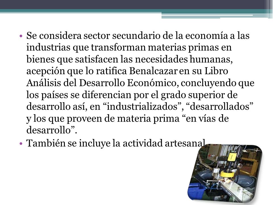 Se considera sector secundario de la economía a las industrias que transforman materias primas en bienes que satisfacen las necesidades humanas, acepción que lo ratifica Benalcazar en su Libro Análisis del Desarrollo Económico, concluyendo que los países se diferencian por el grado superior de desarrollo así, en industrializados , desarrollados y los que proveen de materia prima en vías de desarrollo .
