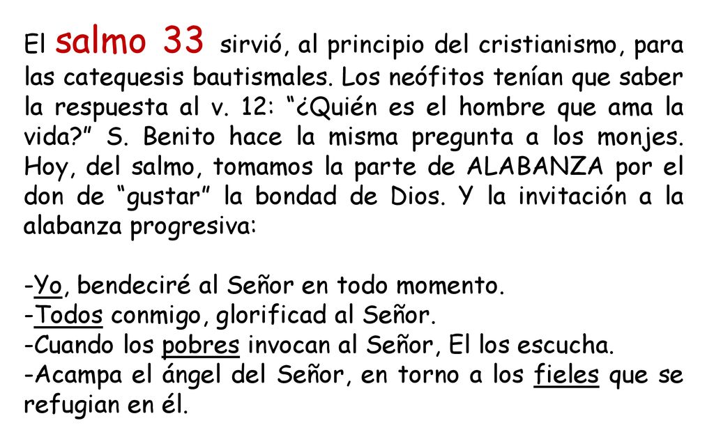 El salmo 33 sirvió, al principio del cristianismo, para las catequesis bautismales. Los neófitos tenían que saber la respuesta al v. 12: ¿Quién es el hombre que ama la vida S. Benito hace la misma pregunta a los monjes. Hoy, del salmo, tomamos la parte de ALABANZA por el don de gustar la bondad de Dios. Y la invitación a la alabanza progresiva: