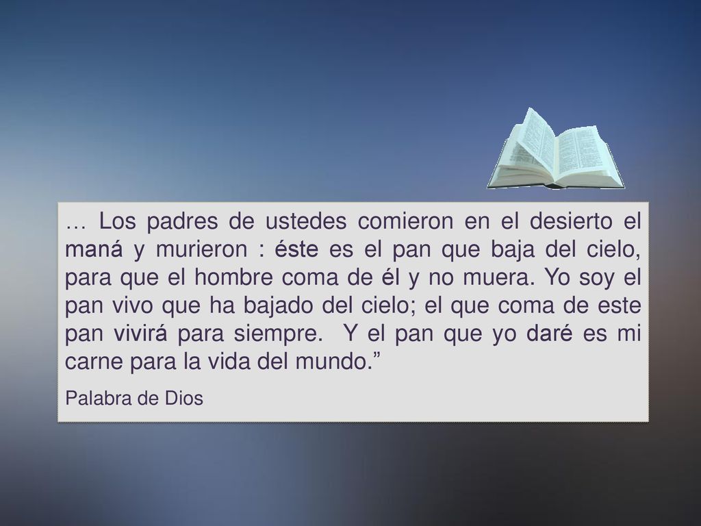 … Los padres de ustedes comieron en el desierto el maná y murieron : éste es el pan que baja del cielo, para que el hombre coma de él y no muera. Yo soy el pan vivo que ha bajado del cielo; el que coma de este pan vivirá para siempre. Y el pan que yo daré es mi carne para la vida del mundo.