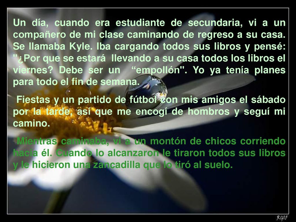 Un día, cuando era estudiante de secundaria, vi a un compañero de mi clase caminando de regreso a su casa. Se llamaba Kyle. Iba cargando todos sus libros y pensé: ¿Por que se estará llevando a su casa todos los libros el viernes Debe ser un empollón . Yo ya tenía planes para todo el fin de semana.