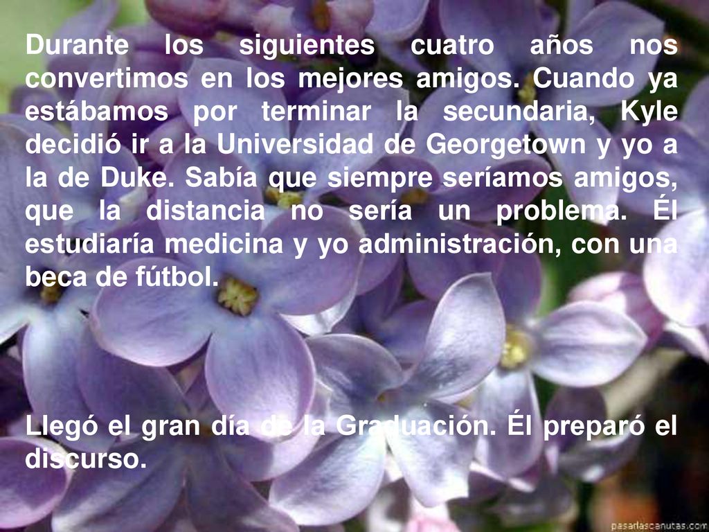Durante los siguientes cuatro años nos convertimos en los mejores amigos. Cuando ya estábamos por terminar la secundaria, Kyle decidió ir a la Universidad de Georgetown y yo a la de Duke. Sabía que siempre seríamos amigos, que la distancia no sería un problema. Él estudiaría medicina y yo administración, con una beca de fútbol.