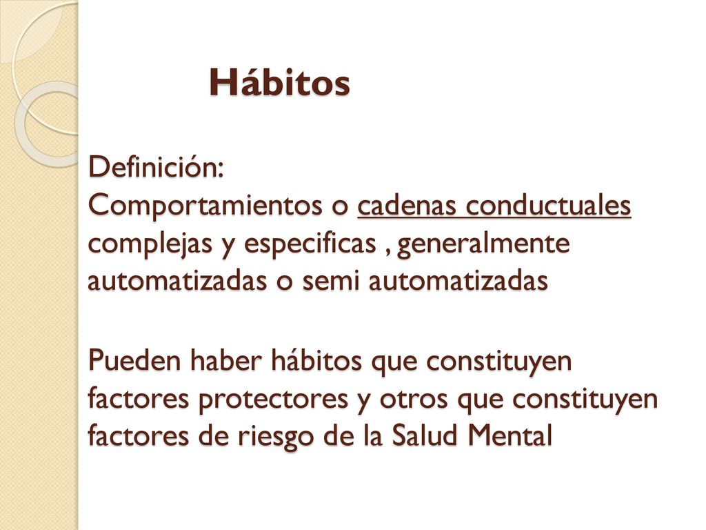 Hábitos Definición: Comportamientos o cadenas conductuales complejas y especificas , generalmente automatizadas o semi automatizadas Pueden haber hábitos que constituyen factores protectores y otros que constituyen factores de riesgo de la Salud Mental