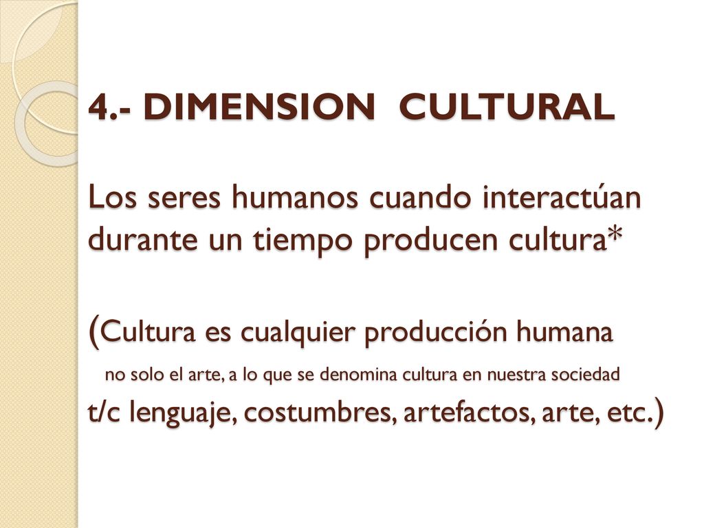 4.- DIMENSION CULTURAL Los seres humanos cuando interactúan durante un tiempo producen cultura* (Cultura es cualquier producción humana no solo el arte, a lo que se denomina cultura en nuestra sociedad t/c lenguaje, costumbres, artefactos, arte, etc.)