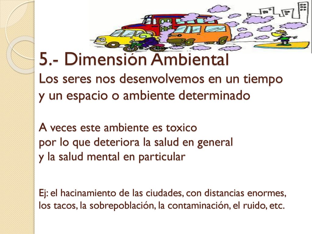 5.- Dimensión Ambiental Los seres nos desenvolvemos en un tiempo y un espacio o ambiente determinado A veces este ambiente es toxico por lo que deteriora la salud en general y la salud mental en particular Ej: el hacinamiento de las ciudades, con distancias enormes, los tacos, la sobrepoblación, la contaminación, el ruido, etc.