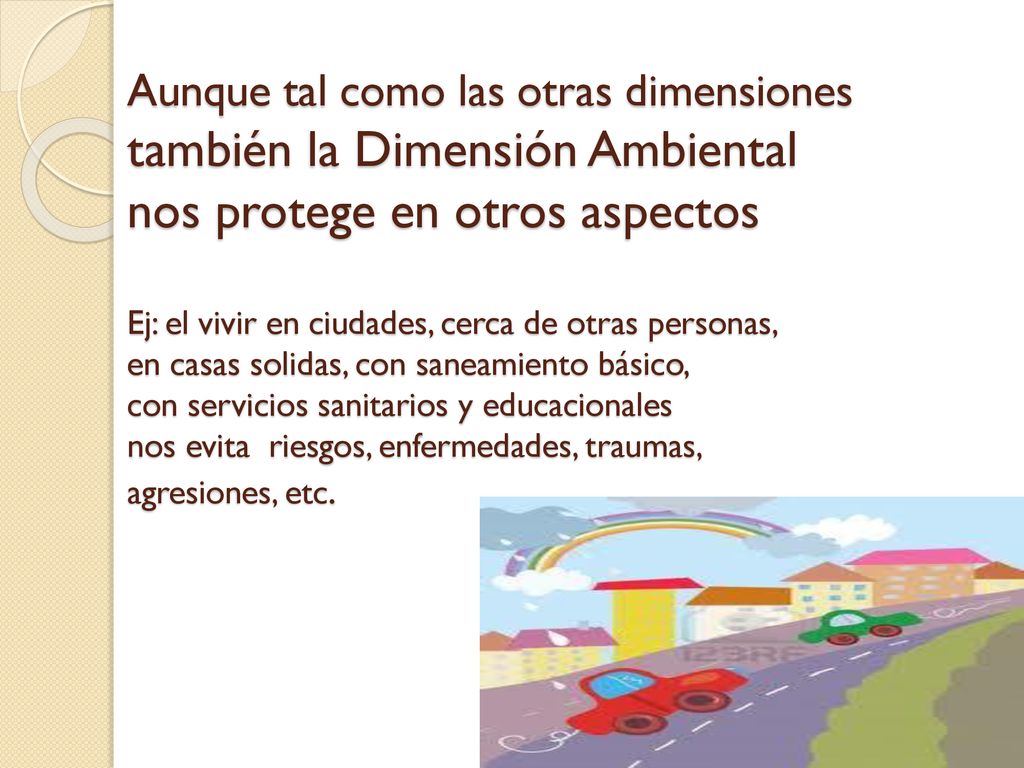 Aunque tal como las otras dimensiones también la Dimensión Ambiental nos protege en otros aspectos Ej: el vivir en ciudades, cerca de otras personas, en casas solidas, con saneamiento básico, con servicios sanitarios y educacionales nos evita riesgos, enfermedades, traumas, agresiones, etc.