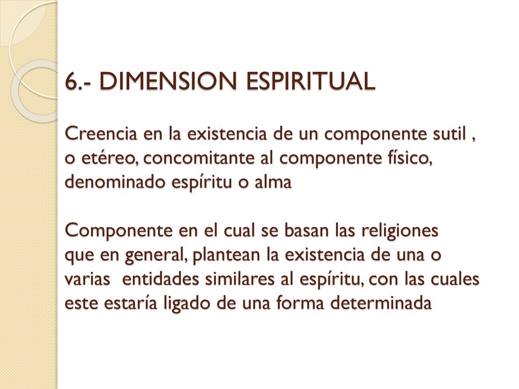 6.- DIMENSION ESPIRITUAL Creencia en la existencia de un componente sutil , o etéreo, concomitante al componente físico, denominado espíritu o alma Componente en el cual se basan las religiones que en general, plantean la existencia de una o varias entidades similares al espíritu, con las cuales este estaría ligado de una forma determinada