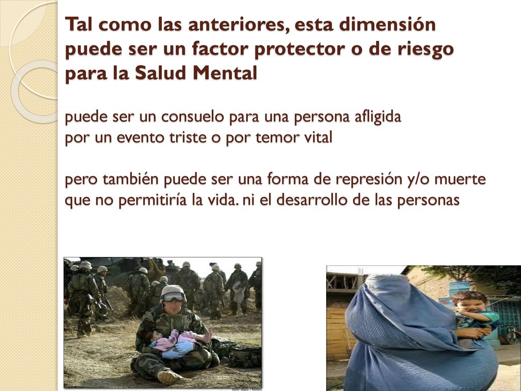 Tal como las anteriores, esta dimensión puede ser un factor protector o de riesgo para la Salud Mental puede ser un consuelo para una persona afligida por un evento triste o por temor vital pero también puede ser una forma de represión y/o muerte que no permitiría la vida.