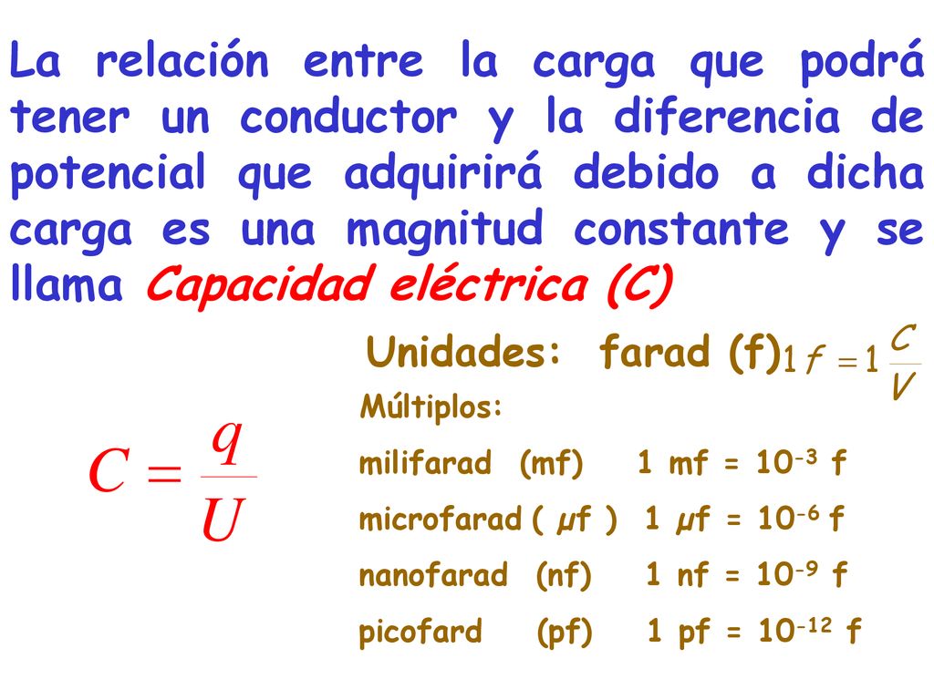 La relación entre la carga que podrá tener un conductor y la diferencia de potencial que adquirirá debido a dicha carga es una magnitud constante y se llama Capacidad eléctrica (C)