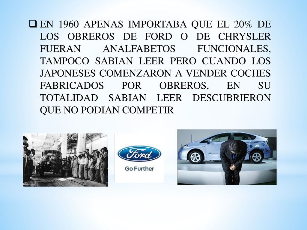 EN 1960 APENAS IMPORTABA QUE EL 20% DE LOS OBREROS DE FORD O DE CHRYSLER FUERAN ANALFABETOS FUNCIONALES, TAMPOCO SABIAN LEER PERO CUANDO LOS JAPONESES COMENZARON A VENDER COCHES FABRICADOS POR OBREROS, EN SU TOTALIDAD SABIAN LEER DESCUBRIERON QUE NO PODIAN COMPETIR