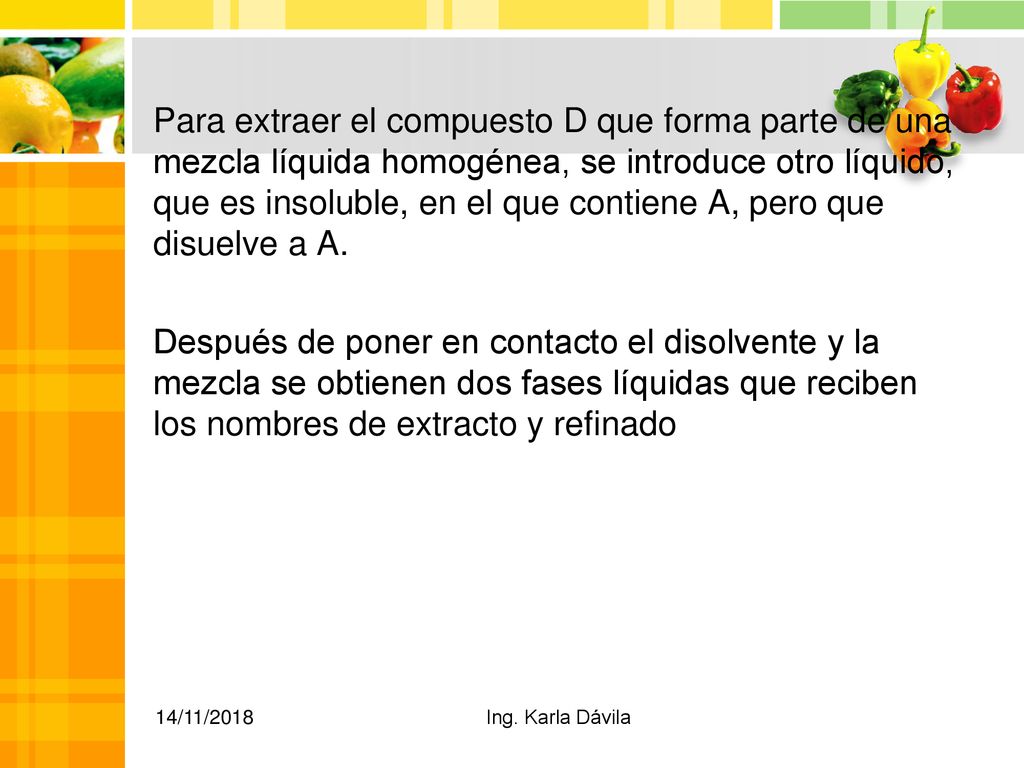 Para extraer el compuesto D que forma parte de una mezcla líquida homogénea, se introduce otro líquido, que es insoluble, en el que contiene A, pero que disuelve a A. Después de poner en contacto el disolvente y la mezcla se obtienen dos fases líquidas que reciben los nombres de extracto y refinado