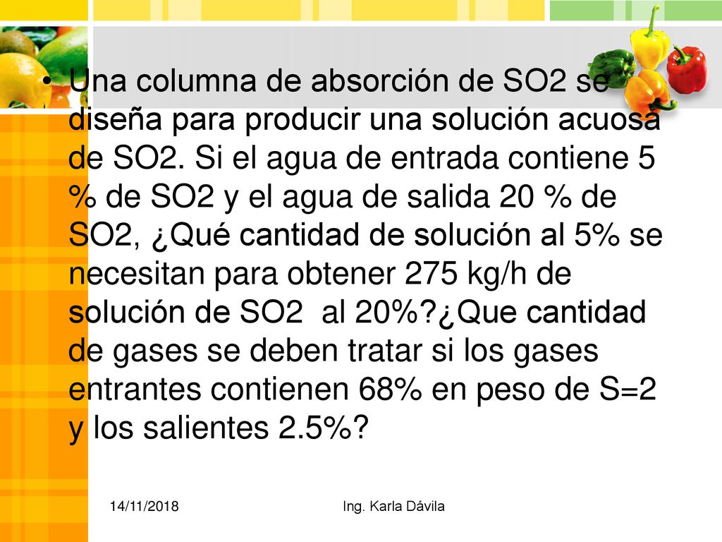 Una columna de absorción de SO2 se diseña para producir una solución acuosa de SO2. Si el agua de entrada contiene 5 % de SO2 y el agua de salida 20 % de SO2, ¿Qué cantidad de solución al 5% se necesitan para obtener 275 kg/h de solución de SO2 al 20% ¿Que cantidad de gases se deben tratar si los gases entrantes contienen 68% en peso de S=2 y los salientes 2.5%