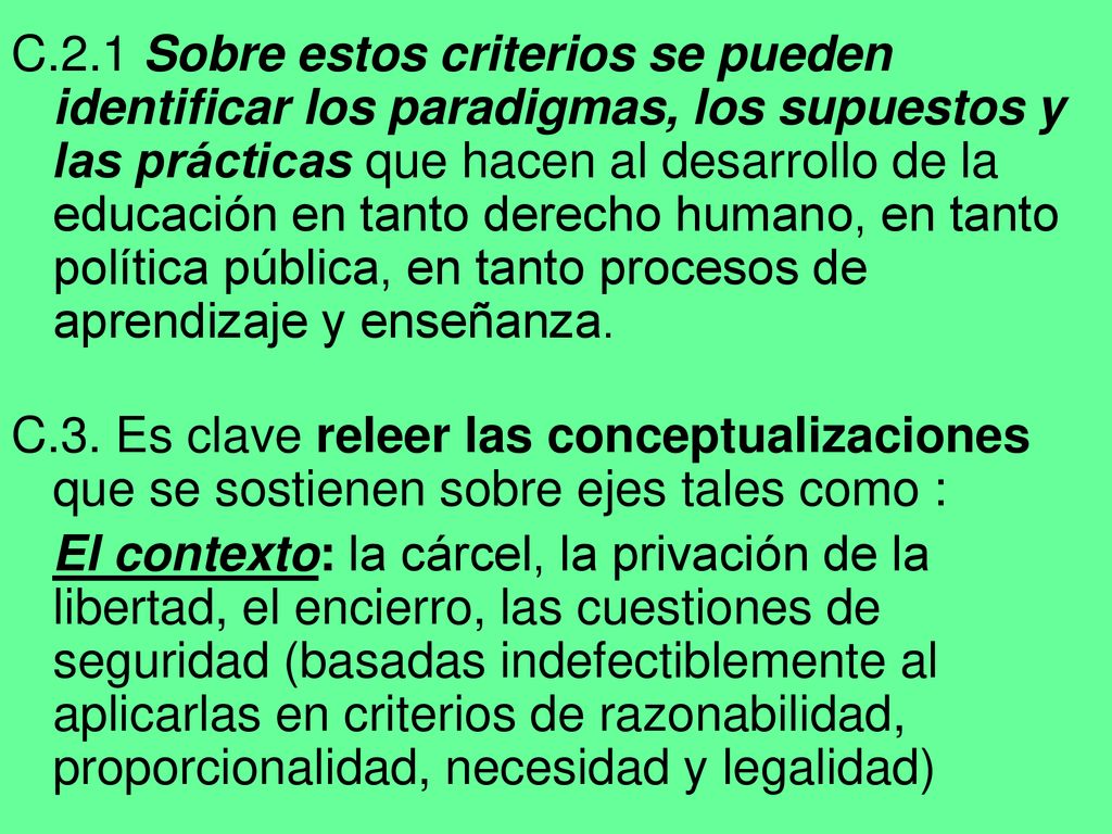 C.2.1 Sobre estos criterios se pueden identificar los paradigmas, los supuestos y las prácticas que hacen al desarrollo de la educación en tanto derecho humano, en tanto política pública, en tanto procesos de aprendizaje y enseñanza.