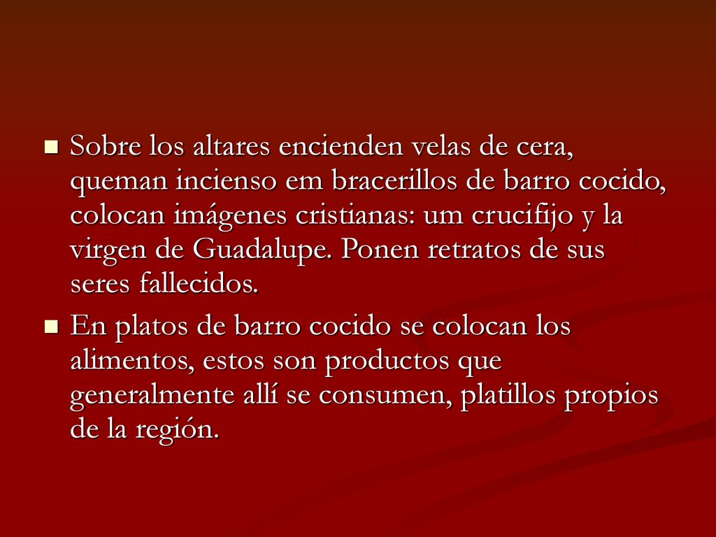 Sobre los altares encienden velas de cera, queman incienso em bracerillos de barro cocido, colocan imágenes cristianas: um crucifijo y la virgen de Guadalupe. Ponen retratos de sus seres fallecidos.