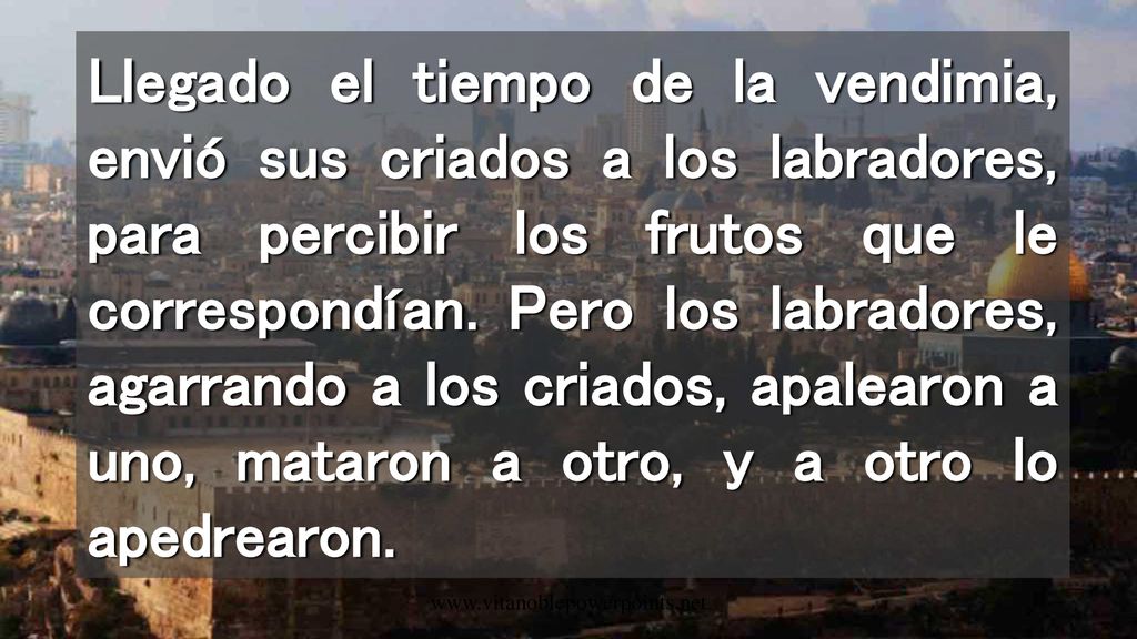 Llegado el tiempo de la vendimia, envió sus criados a los labradores, para percibir los frutos que le correspondían. Pero los labradores, agarrando a los criados, apalearon a uno, mataron a otro, y a otro lo apedrearon.