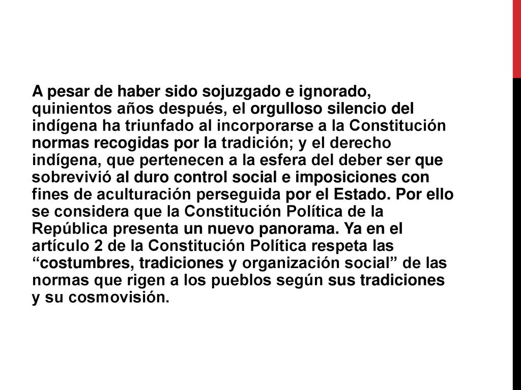 A pesar de haber sido sojuzgado e ignorado, quinientos años después, el orgulloso silencio del indígena ha triunfado al incorporarse a la Constitución normas recogidas por la tradición; y el derecho indígena, que pertenecen a la esfera del deber ser que sobrevivió al duro control social e imposiciones con fines de aculturación perseguida por el Estado.