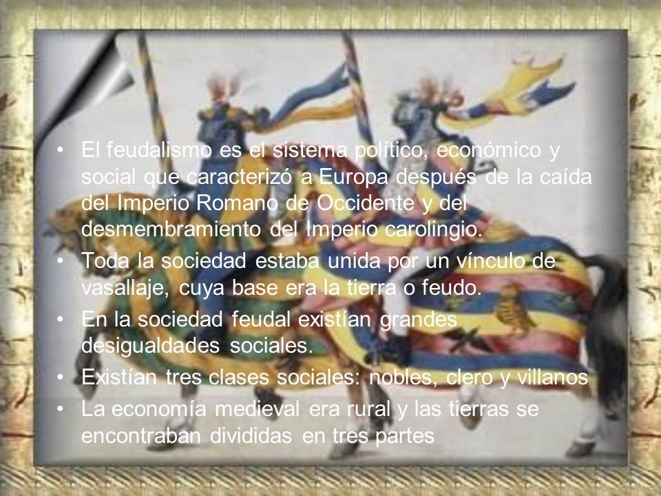 El feudalismo es el sistema político, económico y social que caracterizó a Europa después de la caída del Imperio Romano de Occidente y del desmembramiento del Imperio carolingio.