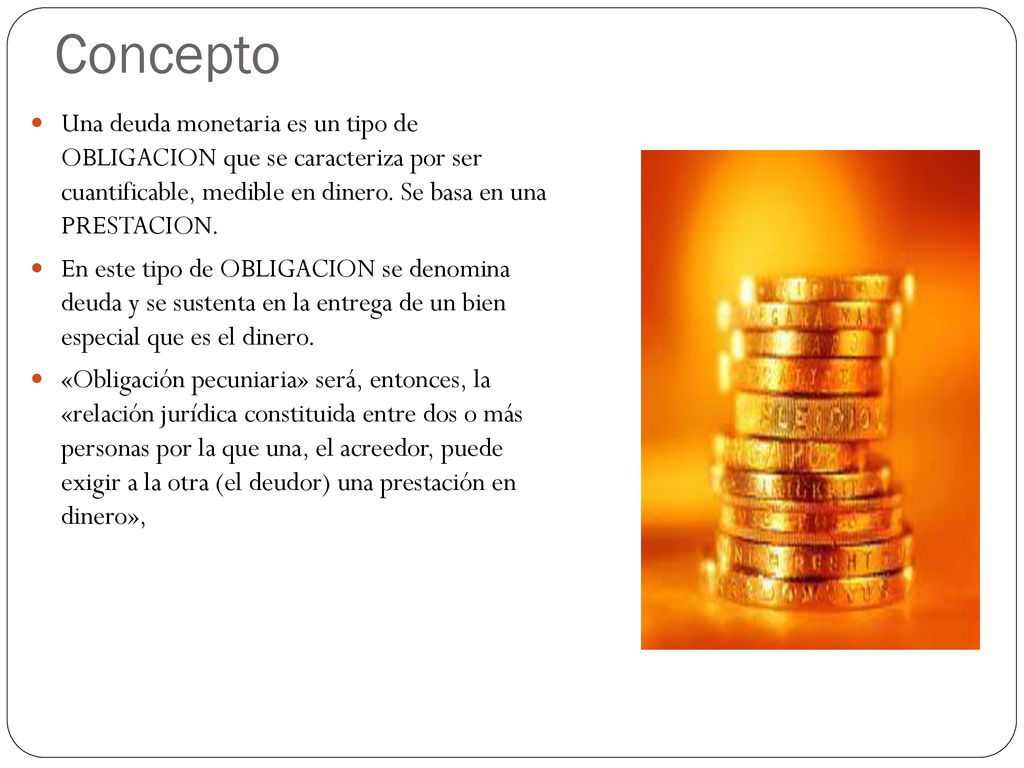 Concepto Una deuda monetaria es un tipo de OBLIGACION que se caracteriza por ser cuantificable, medible en dinero. Se basa en una PRESTACION.