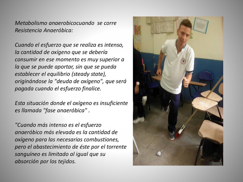 Metabolismo anaerobicocuando se corre Resistencia Anaeróbica: Cuando el esfuerzo que se realiza es intenso, la cantidad de oxígeno que se debería consumir en ese momento es muy superior a la que se puede aportar, sin que se pueda establecer el equilibrio (steady state), originándose la deuda de oxígeno , que será pagada cuando el esfuerzo finalice.
