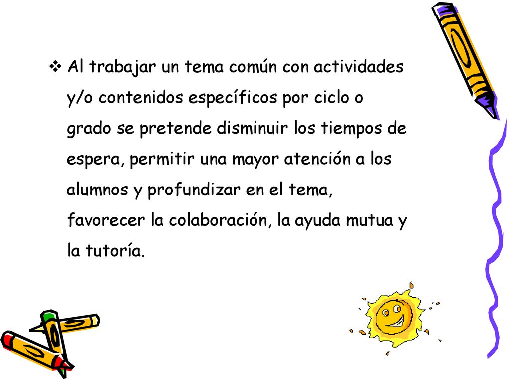 Al trabajar un tema común con actividades y/o contenidos específicos por ciclo o grado se pretende disminuir los tiempos de espera, permitir una mayor atención a los alumnos y profundizar en el tema, favorecer la colaboración, la ayuda mutua y la tutoría.
