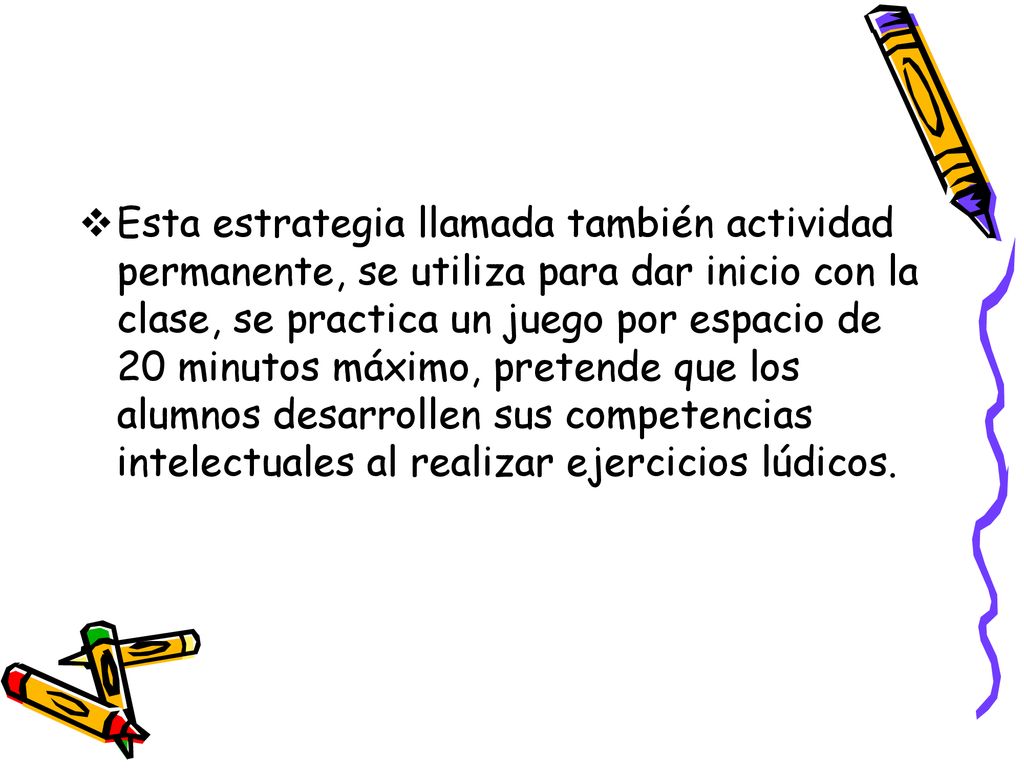 Esta estrategia llamada también actividad permanente, se utiliza para dar inicio con la clase, se practica un juego por espacio de 20 minutos máximo, pretende que los alumnos desarrollen sus competencias intelectuales al realizar ejercicios lúdicos.