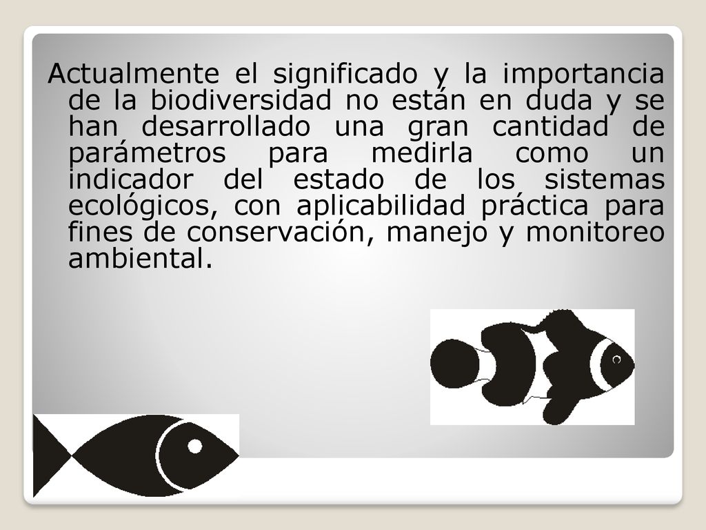 Actualmente el significado y la importancia de la biodiversidad no están en duda y se han desarrollado una gran cantidad de parámetros para medirla como un indicador del estado de los sistemas ecológicos, con aplicabilidad práctica para fines de conservación, manejo y monitoreo ambiental.
