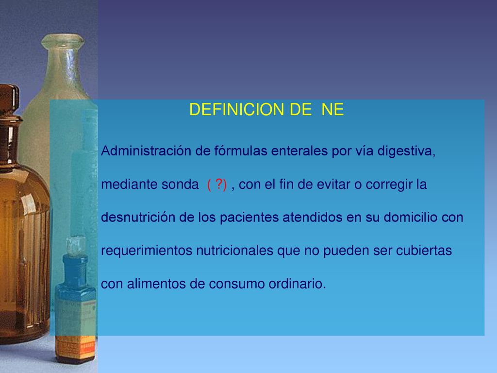 DEFINICION DE NE Administración de fórmulas enterales por vía digestiva, mediante sonda ( ) , con el fin de evitar o corregir la.