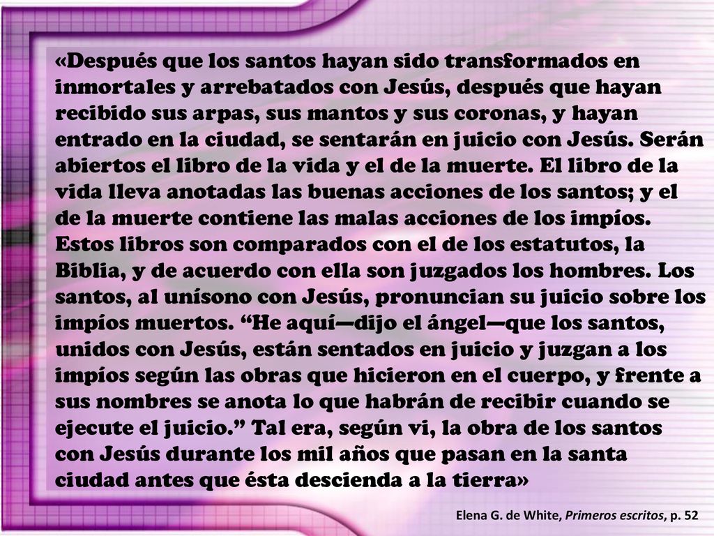 «Después que los santos hayan sido transformados en inmortales y arrebatados con Jesús, después que hayan recibido sus arpas, sus mantos y sus coronas, y hayan entrado en la ciudad, se sentarán en juicio con Jesús. Serán abiertos el libro de la vida y el de la muerte. El libro de la vida lleva anotadas las buenas acciones de los santos; y el de la muerte contiene las malas acciones de los impíos. Estos libros son comparados con el de los estatutos, la Biblia, y de acuerdo con ella son juzgados los hombres. Los santos, al unísono con Jesús, pronuncian su juicio sobre los impíos muertos. He aquí—dijo el ángel—que los santos, unidos con Jesús, están sentados en juicio y juzgan a los impíos según las obras que hicieron en el cuerpo, y frente a sus nombres se anota lo que habrán de recibir cuando se ejecute el juicio. Tal era, según vi, la obra de los santos con Jesús durante los mil años que pasan en la santa ciudad antes que ésta descienda a la tierra»