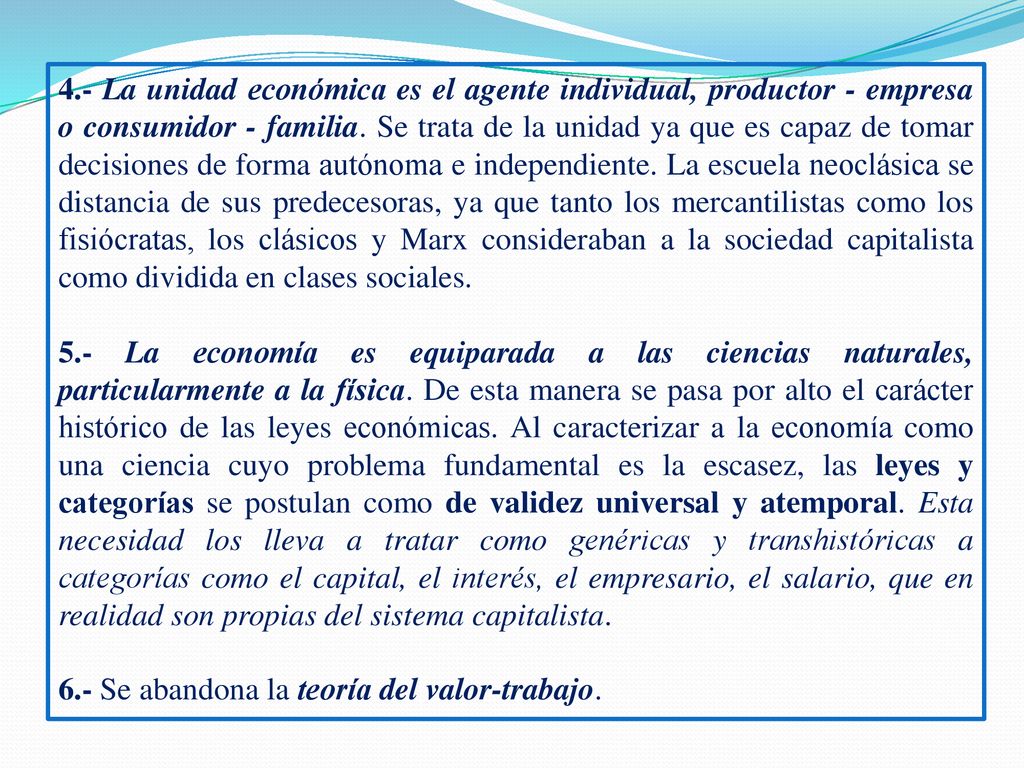 4.- La unidad económica es el agente individual, productor - empresa o consumidor - familia. Se trata de la unidad ya que es capaz de tomar decisiones de forma autónoma e independiente. La escuela neoclásica se distancia de sus predecesoras, ya que tanto los mercantilistas como los fisiócratas, los clásicos y Marx consideraban a la sociedad capitalista como dividida en clases sociales.