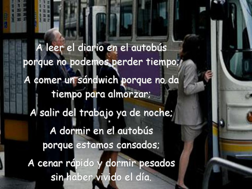 A leer el diario en el autobús porque no podemos perder tiempo; A comer un sándwich porque no da tiempo para almorzar; A salir del trabajo ya de noche; A dormir en el autobús porque estamos cansados; A cenar rápido y dormir pesados sin haber vivido el día.