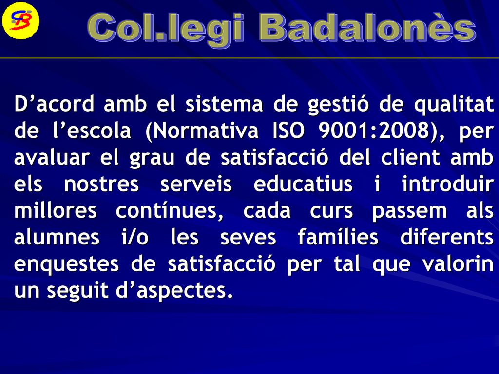 D’acord amb el sistema de gestió de qualitat de l’escola (Normativa ISO 9001:2008), per avaluar el grau de satisfacció del client amb els nostres serveis educatius i introduir millores contínues, cada curs passem als alumnes i/o les seves famílies diferents enquestes de satisfacció per tal que valorin un seguit d’aspectes.